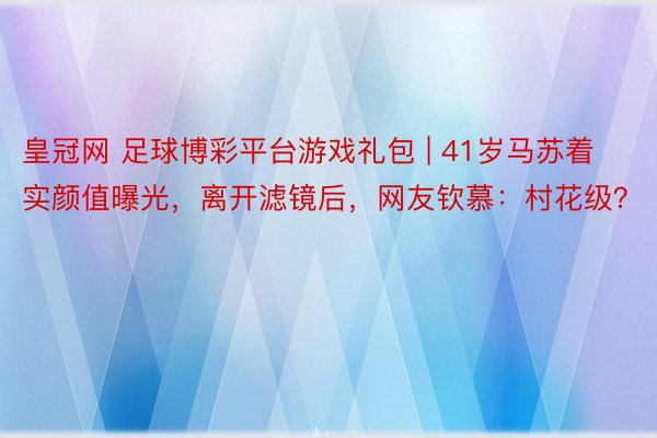 皇冠网 足球博彩平台游戏礼包 | 41岁马苏着实颜值曝光，离开滤镜后，网友钦慕：村花级？