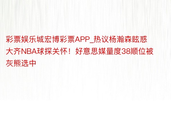 彩票娱乐城宏博彩票APP_热议杨瀚森眩惑大齐NBA球探关怀！好意思媒量度38顺位被灰熊选中