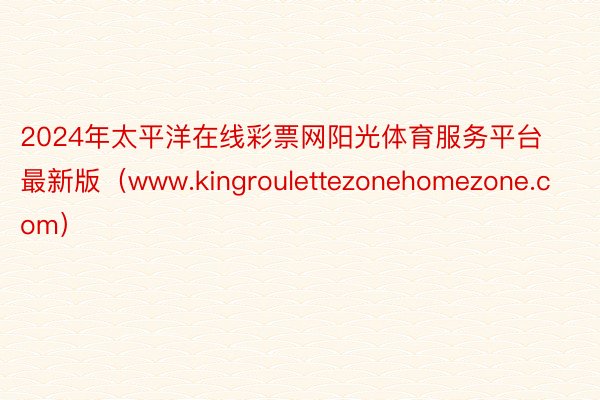 2024年太平洋在线彩票网阳光体育服务平台最新版（www.kingroulettezonehomezone.com）