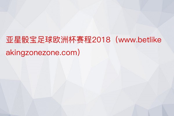 亚星骰宝足球欧洲杯赛程2018（www.betlikeakingzonezone.com）