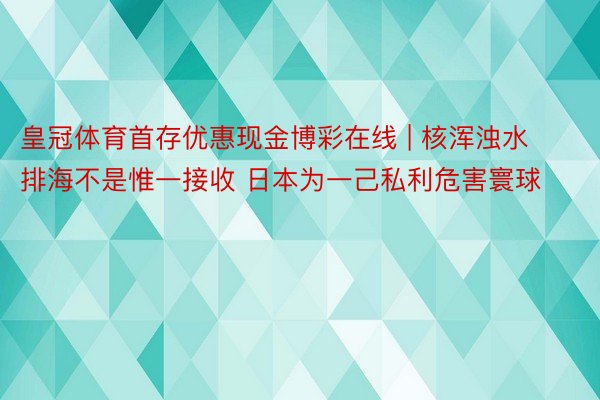 皇冠体育首存优惠现金博彩在线 | 核浑浊水排海不是惟一接收 日本为一己私利危害寰球