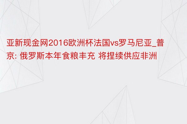 亚新现金网2016欧洲杯法国vs罗马尼亚_普京: 俄罗斯本年食粮丰充 将捏续供应非洲