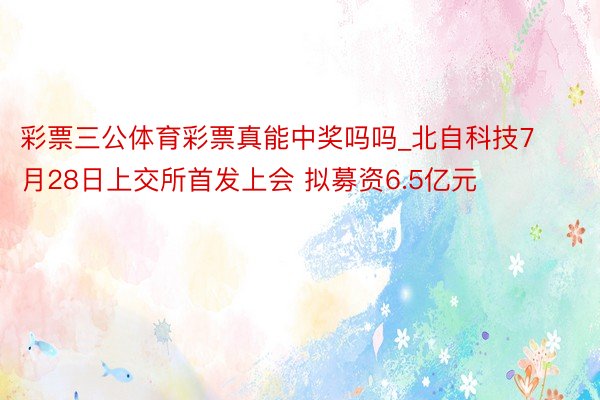 彩票三公体育彩票真能中奖吗吗_北自科技7月28日上交所首发上会 拟募资6.5亿元