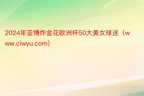 2024年亚博炸金花欧洲杯50大美女球迷（www.ciwyu.com）