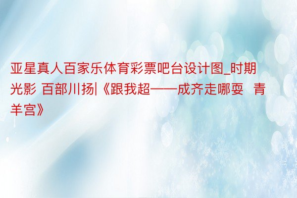 亚星真人百家乐体育彩票吧台设计图_时期光影 百部川扬|《跟我超——成齐走哪耍  青羊宫》