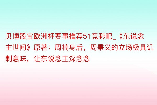 贝博骰宝欧洲杯赛事推荐51竞彩吧_《东说念主世间》原著：周楠身后，周秉义的立场极具讥刺意味，让东说念主深念念