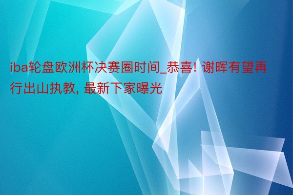 iba轮盘欧洲杯决赛圈时间_恭喜! 谢晖有望再行出山执教, 最新下家曝光