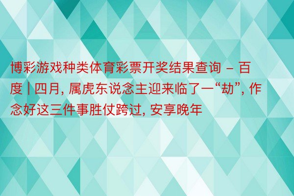 博彩游戏种类体育彩票开奖结果查询 - 百度 | 四月, 属虎东说念主迎来临了一“劫”, 作念好这三件事胜仗跨过, 安享晚年