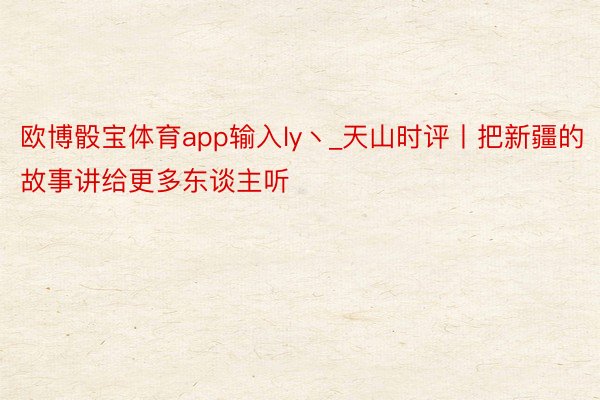 欧博骰宝体育app输入ly丶_天山时评丨把新疆的故事讲给更多东谈主听