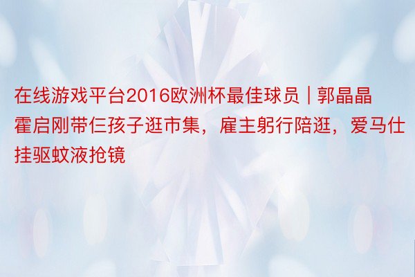 在线游戏平台2016欧洲杯最佳球员 | 郭晶晶霍启刚带仨孩子逛市集，雇主躬行陪逛，爱马仕挂驱蚊液抢镜