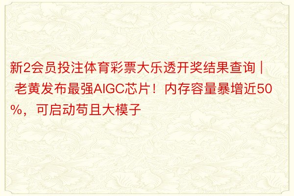 新2会员投注体育彩票大乐透开奖结果查询 | 老黄发布最强AIGC芯片！内存容量暴增近50%，可启动苟且大模子