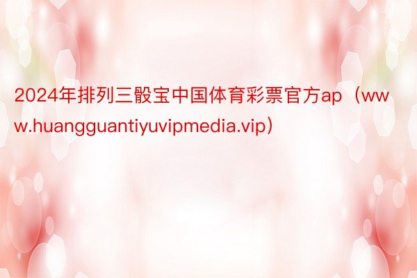 2024年排列三骰宝中国体育彩票官方ap（www.huangguantiyuvipmedia.vip）