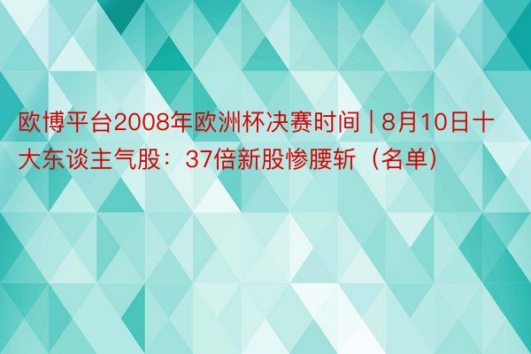 欧博平台2008年欧洲杯决赛时间 | 8月10日十大东谈主气股：37倍新股惨腰斩（名单）