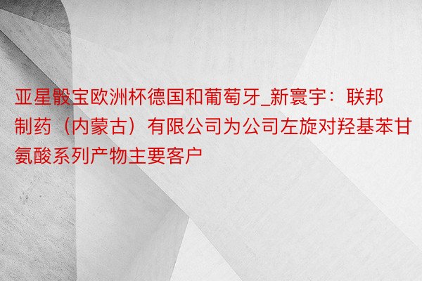 亚星骰宝欧洲杯德国和葡萄牙_新寰宇：联邦制药（内蒙古）有限公司为公司左旋对羟基苯甘氨酸系列产物主要客户