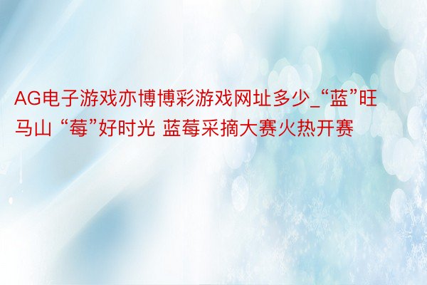 AG电子游戏亦博博彩游戏网址多少_“蓝”旺马山 “莓”好时光 蓝莓采摘大赛火热开赛