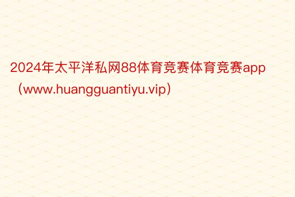 2024年太平洋私网88体育竞赛体育竞赛app（www.huangguantiyu.vip）