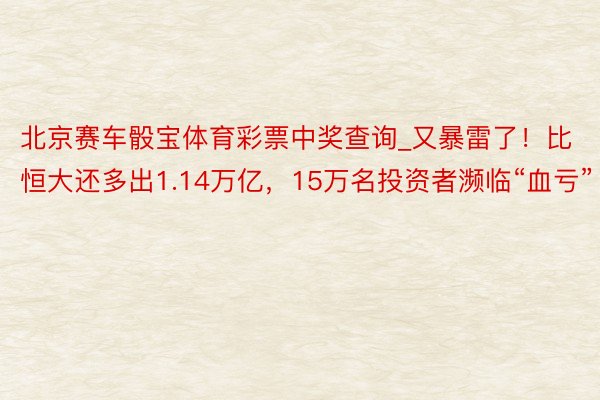 北京赛车骰宝体育彩票中奖查询_又暴雷了！比恒大还多出1.14万亿，15万名投资者濒临“血亏”