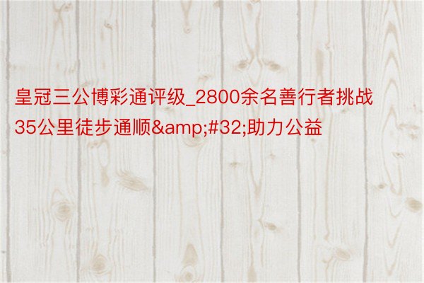 皇冠三公博彩通评级_2800余名善行者挑战35公里徒步通顺&#32;助力公益