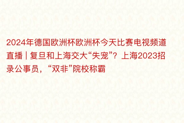 2024年德国欧洲杯欧洲杯今天比赛电视频道直播 | 复旦和上海交大“失宠”？上海2023招录公事员，“双非”院校称霸