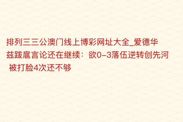 排列三三公澳门线上博彩网址大全_爱德华兹跋扈言论还在继续：欲0-3落伍逆转创先河 被打脸4次还不够