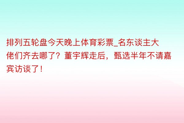 排列五轮盘今天晚上体育彩票_名东谈主大佬们齐去哪了？董宇辉走后，甄选半年不请嘉宾访谈了！