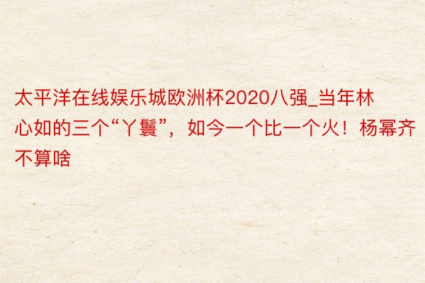 太平洋在线娱乐城欧洲杯2020八强_当年林心如的三个“丫鬟”，如今一个比一个火！杨幂齐不算啥