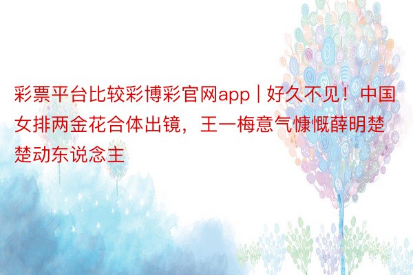 彩票平台比较彩博彩官网app | 好久不见！中国女排两金花合体出镜，王一梅意气慷慨薛明楚楚动东说念主