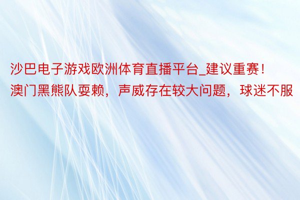 沙巴电子游戏欧洲体育直播平台_建议重赛！澳门黑熊队耍赖，声威存在较大问题，球迷不服