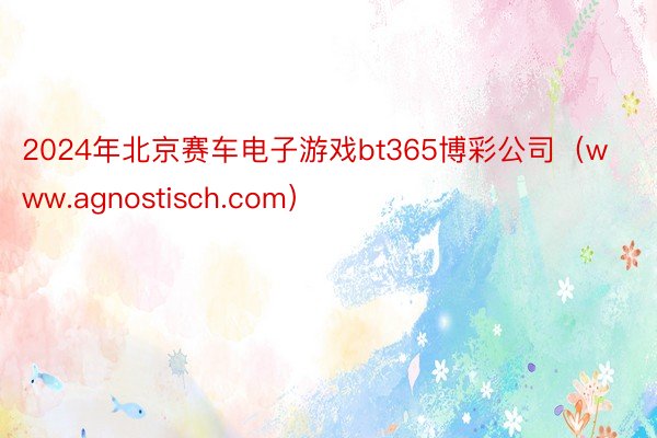 2024年北京赛车电子游戏bt365博彩公司（www.agnostisch.com）