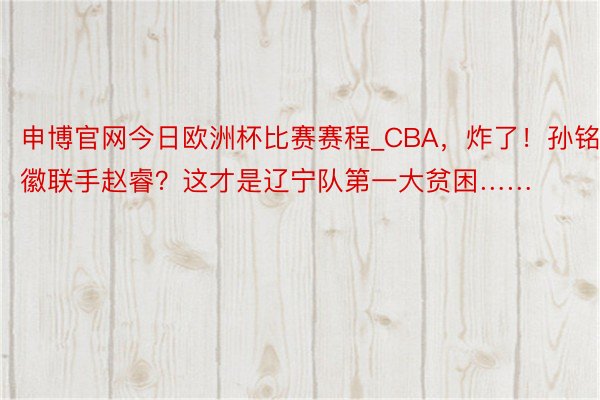 申博官网今日欧洲杯比赛赛程_CBA，炸了！孙铭徽联手赵睿？这才是辽宁队第一大贫困……