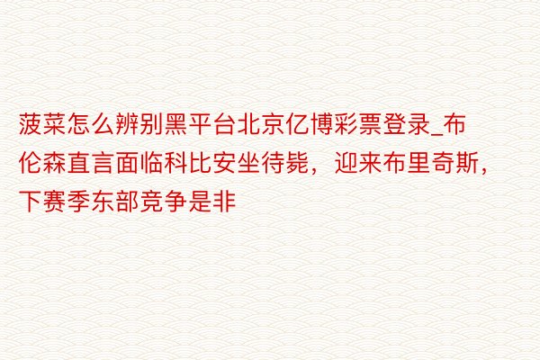 菠菜怎么辨别黑平台北京亿博彩票登录_布伦森直言面临科比安坐待毙，迎来布里奇斯，下赛季东部竞争是非