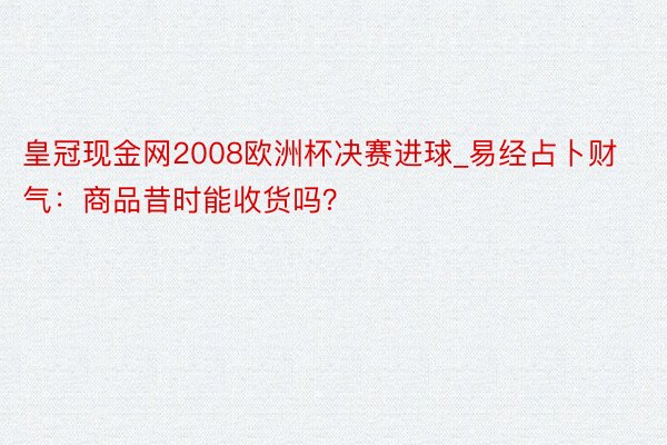 皇冠现金网2008欧洲杯决赛进球_易经占卜财气：商品昔时能收货吗？