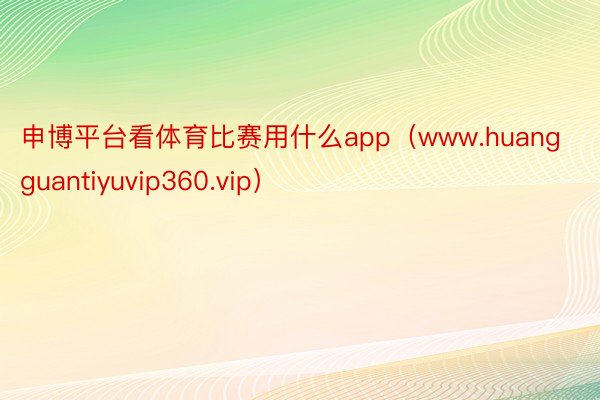 申博平台看体育比赛用什么app（www.huangguantiyuvip360.vip）