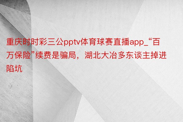 重庆时时彩三公pptv体育球赛直播app_“百万保险”续费是骗局，湖北大冶多东谈主掉进陷坑