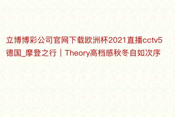 立博博彩公司官网下载欧洲杯2021直播cctv5德国_摩登之行｜Theory高档感秋冬自如次序