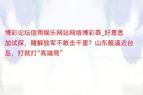 博彩论坛信用娱乐网站网络博彩罪_好意思加试探，赌解放军不敢击千里？山东舰逼近台岛，打就打“高端局”