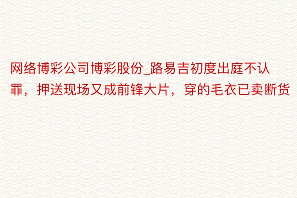 网络博彩公司博彩股份_路易吉初度出庭不认罪，押送现场又成前锋大片，穿的毛衣已卖断货