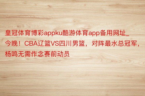 皇冠体育博彩appku酷游体育app备用网址_今晚！CBA辽篮VS四川男篮，对阵最水总冠军，杨鸣无需作念赛前动员