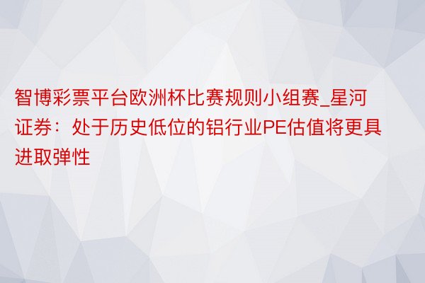 智博彩票平台欧洲杯比赛规则小组赛_星河证券：处于历史低位的铝行业PE估值将更具进取弹性