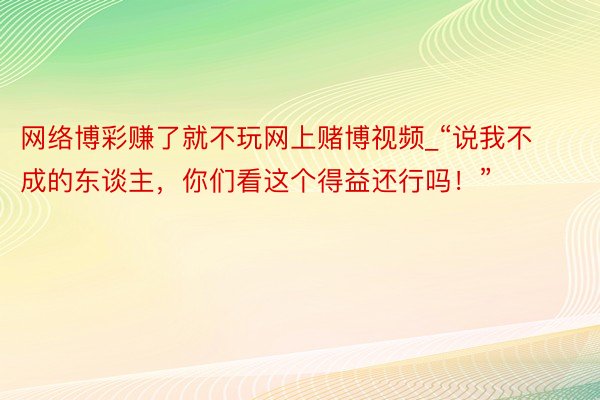 网络博彩赚了就不玩网上赌博视频_“说我不成的东谈主，你们看这个得益还行吗！”