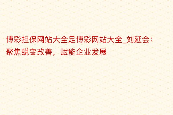 博彩担保网站大全足博彩网站大全_刘延会：聚焦蜕变改善，赋能企业发展